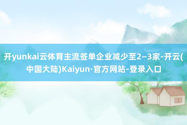 开yunkai云体育主流签单企业减少至2—3家-开云(中国大陆)Kaiyun·官方网站-登录入口