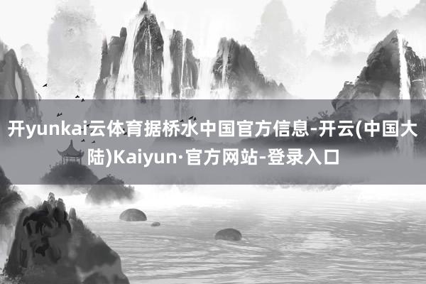 开yunkai云体育　　据桥水中国官方信息-开云(中国大陆)Kaiyun·官方网站-登录入口