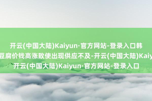 开云(中国大陆)Kaiyun·官方网站-登录入口韩国消费者启动多量牵记豆腐价钱高涨致使出现供应不及-开云(中国大陆)Kaiyun·官方网站-登录入口