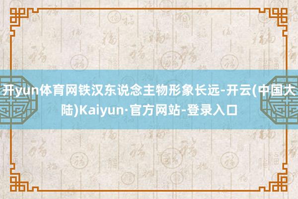 开yun体育网铁汉东说念主物形象长远-开云(中国大陆)Kaiyun·官方网站-登录入口