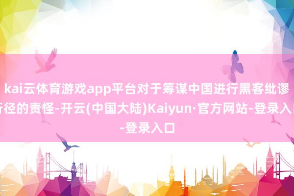 kai云体育游戏app平台对于筹谋中国进行黑客纰谬行径的责怪-开云(中国大陆)Kaiyun·官方网站-登录入口