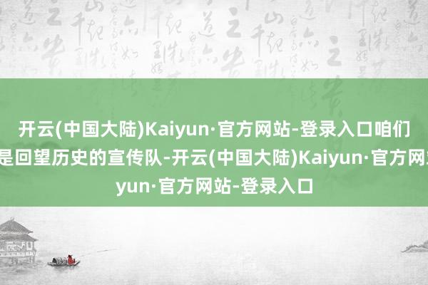 开云(中国大陆)Kaiyun·官方网站-登录入口咱们的责任不仅是回望历史的宣传队-开云(中国大陆)Kaiyun·官方网站-登录入口