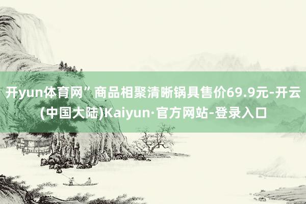 开yun体育网”商品相聚清晰锅具售价69.9元-开云(中国大陆)Kaiyun·官方网站-登录入口