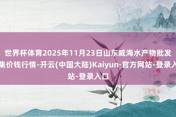 世界杯体育2025年11月23日山东威海水产物批发市集价钱行情-开云(中国大陆)Kaiyun·官方网站-登录入口