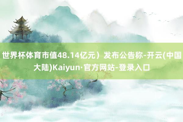 世界杯体育市值48.14亿元）发布公告称-开云(中国大陆)Kaiyun·官方网站-登录入口