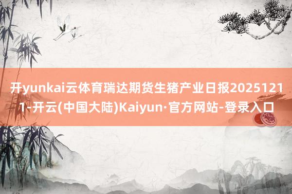 开yunkai云体育瑞达期货生猪产业日报20251211-开云(中国大陆)Kaiyun·官方网站-登录入口