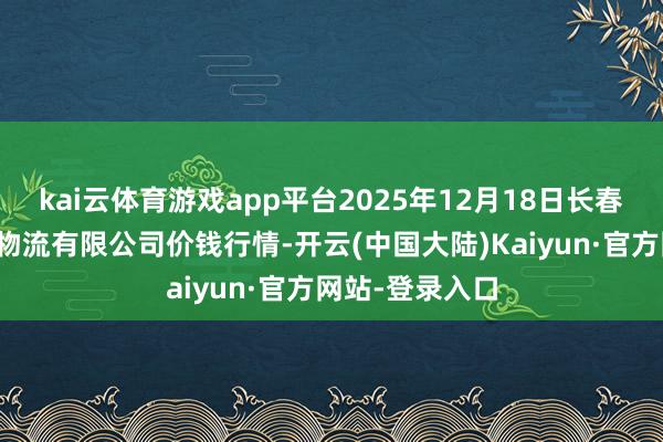 kai云体育游戏app平台2025年12月18日长春海吉星农居品物流有限公司价钱行情-开云(中国大陆)Kaiyun·官方网站-登录入口
