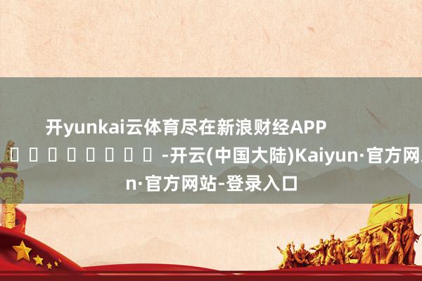 开yunkai云体育尽在新浪财经APP            													-开云(中国大陆)Kaiyun·官方网站-登录入口