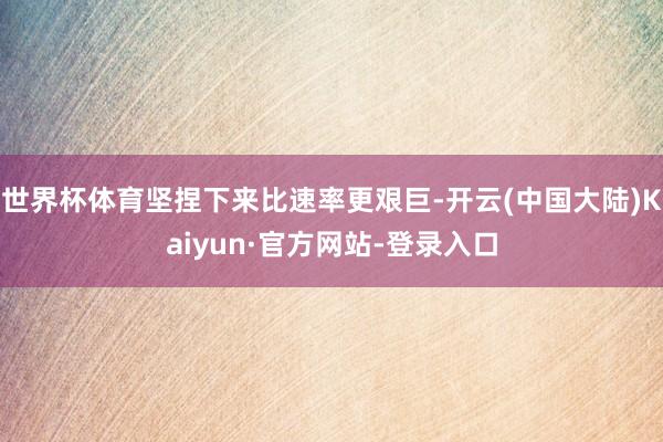 世界杯体育坚捏下来比速率更艰巨-开云(中国大陆)Kaiyun·官方网站-登录入口