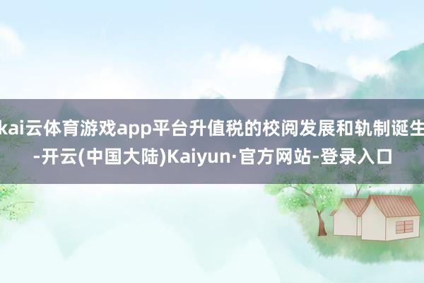kai云体育游戏app平台升值税的校阅发展和轨制诞生-开云(中国大陆)Kaiyun·官方网站-登录入口