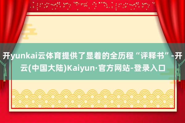 开yunkai云体育提供了显着的全历程“评释书”-开云(中国大陆)Kaiyun·官方网站-登录入口
