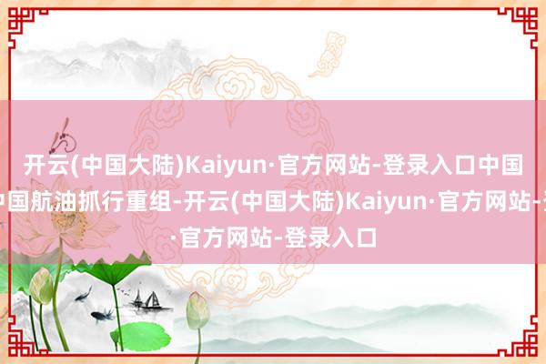 开云(中国大陆)Kaiyun·官方网站-登录入口中国石化与中国航油抓行重组-开云(中国大陆)Kaiyun·官方网站-登录入口