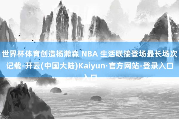 世界杯体育创造杨瀚森 NBA 生活联接登场最长场次记载-开云(中国大陆)Kaiyun·官方网站-登录入口