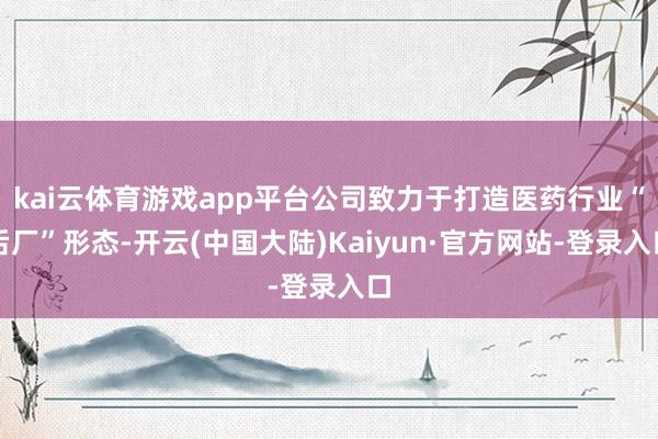 kai云体育游戏app平台公司致力于打造医药行业“后厂”形态-开云(中国大陆)Kaiyun·官方网站-登录入口