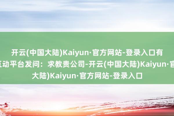 开云(中国大陆)Kaiyun·官方网站-登录入口有投资者在投资者互动平台发问：求教贵公司-开云(中国大陆)Kaiyun·官方网站-登录入口