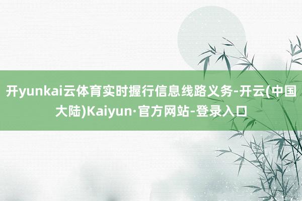 开yunkai云体育实时握行信息线路义务-开云(中国大陆)Kaiyun·官方网站-登录入口